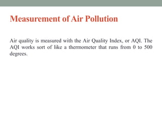 Measurement ofAir Pollution
Air quality is measured with the Air Quality Index, or AQI. The
AQI works sort of like a thermometer that runs from 0 to 500
degrees.
 