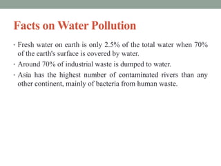 Facts on Water Pollution
• Fresh water on earth is only 2.5% of the total water when 70%
of the earth's surface is covered by water.
• Around 70% of industrial waste is dumped to water.
• Asia has the highest number of contaminated rivers than any
other continent, mainly of bacteria from human waste.
 