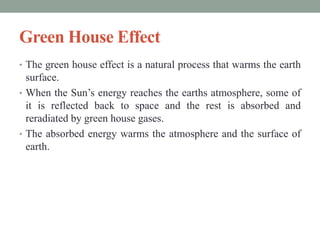 Green House Effect
• The green house effect is a natural process that warms the earth
surface.
• When the Sun’s energy reaches the earths atmosphere, some of
it is reflected back to space and the rest is absorbed and
reradiated by green house gases.
• The absorbed energy warms the atmosphere and the surface of
earth.
 
