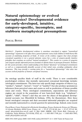 PHILOSOPHICAL PSYCHOLOGY, VOL. 13, NO . 3, 2000




Natural epistemology or evolved
metaphysics? Developmental evidence
for early-developed, intuitive,
category-speci c, incomplete, and
stubborn metaphysical presumptions

PASCAL BOYER



ABSTRACT Cognitive developmental evidence is sometimes conscripted to support “naturalized
epistemology” arguments to the effect that a general epistemic stance leads children to build theory-like
accounts of underlying properties of kinds. A review of the evidence suggests that what prompts
conceptual acquisition is not a general epistemic stance but a series of category-speci c intuitive
principles that constitute an evolved “natural metaphysics”. This consists in a system of categories
and category-speci c inferential processes founded on de nite biases in prototype formation. Evidence
for this system provides a better understanding of the limited “plasticity” of ontological commitments
as well as a computationally plausible account of their initial state, avoiding ambiguities about
innateness. This may provide a starting point for a “naturalized epistemology” that takes into
account evolved properties of human conceptual structures.



An ontology speci es kinds of stuff in the world. There is now considerable
psychological evidence that mentally represented conceptual knowledge includes
ontological commitments. The latter not only specify large categories of objects (e.g.
“artefact”, “animal”, “person”, “event” or “number”) but also produce spontaneous
inferences from perceived states and events as well as predictions of future possible
states and events. These ontological commitments, expectations and inference
engines are crucial in the acquisition of new basic-level kinds (e.g. “telephone”,
“giraffe”, “child”, “dozen”) and they are now the object of ne-grained develop-
mental accounts (see Hirschfeld & Gelman, 1994, for illustrations). How these
broad ontological concepts and their associated inferential principles are acquired
and mentally represented is a crucial question for epistemology. Indeed, some recent

Pascal Boyer, Centre National de la Recherche Scienti que, France; Institut des Sciences de l’Homme,
14 Avenue Berthelot, 69363 Lyon, France, tel.: 1 33 47 272 64 60, fax: 1 33 47 272 65 90,
email: pboyer@ish-lyon.cnrs.fr; until 31 July 2000: ISBER, 2201 North Hall, University of
California, Santa Barbara, CA 93106, USA, tel.: 1 1–805–893–7749, fax: 1 1-805-893-7995,
email: pboyer@isber.ucsb.edu
ISSN 0951-5089 (print) ISSN 1465-394X (online)/00/030277–21 Ó         2000 Taylor & Francis Ltd
 