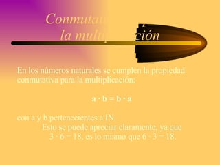 Conmutatividad para  la multiplicación En los números naturales se cumplen la propiedad  conmutativa para la multiplicación: a · b = b · a  con a y b pertenecientes a IN. Esto se puede apreciar claramente, ya que  3 · 6 = 18, es lo mismo que 6 · 3 = 18. 