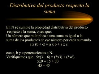 Distributiva del producto respecto la suma En N se cumple la propiedad distributiva del producto respecto a la suma, o sea que: Un número que multiplica a una suma es igual a la  suma de los productos de ese número por cada sumando a x (b + c) = a x b + a x c  con a, b y c pertenecientes a N. Verifiquemos que  5x(3 + 6) = (5x3) + (5x6) 5x9 = 15 + 30 45 = 45 