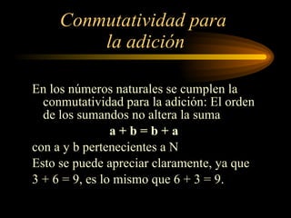 Conmutatividad para  la adición En los números naturales se cumplen la conmutatividad para la adición: El orden de los sumandos no altera la suma a + b = b + a  con a y b pertenecientes a N Esto se puede apreciar claramente, ya que  3 + 6 = 9, es lo mismo que 6 + 3 = 9. 