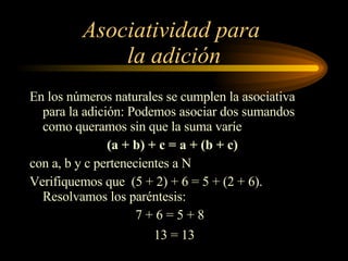 Asociatividad para  la adición En los números naturales se cumplen la asociativa para la adición: Podemos asociar dos sumandos como queramos sin que la suma varíe (a + b) + c = a + (b + c)   con a, b y c pertenecientes a N Verifiquemos que  (5 + 2) + 6 = 5 + (2 + 6). Resolvamos los paréntesis: 7 + 6 = 5 + 8 13 = 13 