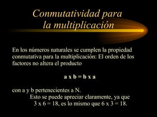 Conmutatividad para  la multiplicación En los números naturales se cumplen la propiedad  conmutativa para la multiplicación: El orden de los factores no altera el producto a x b = b x a  con a y b pertenecientes a N. Esto se puede apreciar claramente, ya que  3 x 6 = 18, es lo mismo que 6 x 3 = 18. 