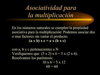 Asociatividad para la multiplicación En los números naturales se cumplen la propiedad  asociativa para la multiplicación: Podemos asociar dos o mas factores sin variar el producto. (a x b) x c = a x (b x c) con a, b y c pertenecientes a N Verifiquemos que  (5 x 2) x 6 = 5 x (2 x 6).  Resolvamos los paréntesis: 10 x 6 = 5 x 12 60 = 60 