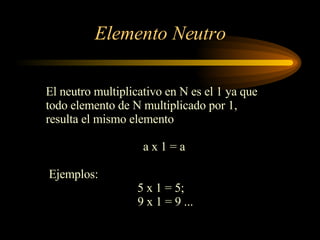 Elemento Neutro El neutro multiplicativo en N es el 1 ya que  todo elemento de N multiplicado por 1,  resulta el mismo elemento a x 1 = a Ejemplos: 5 x 1 = 5;  9 x 1 = 9 ... 