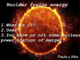 Nuclear fusion energy
Paula y Alba
1.What is it?1.What is it?
2.Uses.2.Uses.
3.You know or not some nuclear3.You know or not some nuclear
power station of merger.power station of merger.
 