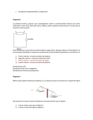 c. CompetenciaArgumentativa–propositiva
Pregunta 6
La profesora Estela, propuso que investigáramos sobre la conductividad eléctrica de varios
materiales, entre ellos, barras de vidrio, madera, cobre y plástico construimos el circuito que se
muestra a continuación:
Entre lospuntosa y b primerose colocamadera,luego vidrio, después cobre y al final plástico. Si
se enciende el bombillo,el material esconductorde laelectricidad.El bombillo se encendió en el:
a. Primer intento – circuito con barra de madera
b. Segundo intento – circuito con barra de vidrio
c. Tercer intento – circuito con barra de cobre
d. Cuarto intento – circuito con barra de plástico
Componentes CTS
Competencia del área: indagación
Competencia transversal propositiva
Pregunta 7
Marta coloca sobre la balanza los objetos 1 y 2 y observa lo que se muestra en la siguiente figura
De acuerdo con lo que muestra la balanza es correcto afirmar que el objeto
a. 1 tiene mayor masa que el objeto 2
b. 2 tiene un volumen igual al objeto 1
 