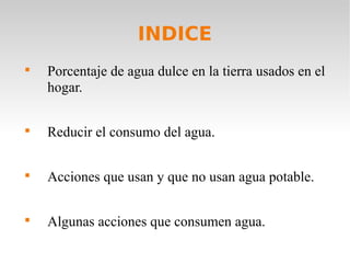 INDICE

Porcentaje de agua dulce en la tierra usados en el
hogar.

Reducir el consumo del agua.

Acciones que usan y que no usan agua potable.

Algunas acciones que consumen agua.
 