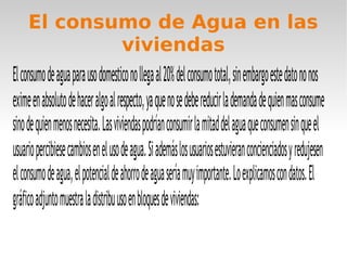El consumo de Agua en las
viviendas
Elconsumodeaguaparausodomesticonollegaal20%delconsumototal,sinembargoestedatononos
eximeenabsolutodehaceralgoalrespecto,yaquenosedebereducirlademandadequienmasconsume
sinodequienmenosnecesita.Lasviviendaspodríanconsumirlamitaddelaguaqueconsumensinqueel
usuariopercibiesecambiosenelusodeagua.Siademáslosusuariosestuvieranconcienciadosyredujesen
elconsumodeagua,elpotencialdeahorrodeaguaseríamuyimportante.Loexplicamoscondatos.El
gráficoadjuntomuestraladistribuusoenbloquesdeviviendas:
 
