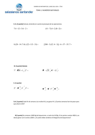 EXAMEN DE MATEMÁTICAS. CURSO 2013-2014. 10
ESO
TEMA 1: NUMEROS NATURALES
4. A. [1 punto] Calcula, teniendo en cuenta la jerarquía de las operaciones.
7:35376)]34:12.(3200[)315.522(:)4.7:1428.(8
)28.(24).711(26.3124.7
B. [1 punto] Calcula:
22
2136:7 124:253 22
C. [1 punto]
37529
3.3:3:3 422532
7:7:7.7
5.A. [1 punto] Cada fin de semana Luis recibe 6 € y se gasta 4 €. ¿Cuantas semanas han de pasar para
que ahorre 18 €?
B.[1 punto] Se compran 1600 Kg de boquerones, a razón de 4 €/Kg. Si los portes cuestan 400 € y se
desea ganar con la venta 1200 €. ¿A cuánto debe venderse el kilogramo de boquerones?
 