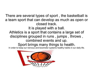 There are several types of sport , the basketball is
a team sport that can develop as much as open or
closed track.
It is played with a ball.
Athletics is a sport that contains a large set of
disciplines grouped in runs , jumps , throws ,
combined events and up.
Sport brings many things to health.
In order to keep our nervous and locomotor systems healthy habits in our daily life.