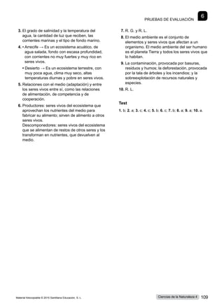 Pruebas de evaluación
6
3.	
El grado de salinidad y la temperatura del
agua, la cantidad de luz que reciben, las
corrientes marinas y el tipo de fondo marino.
4.	• 
Arrecife → Es un ecosistema acuático, de
agua salada, fondo con escasa profundidad,
con corrientes no muy fuertes y muy rico en
seres vivos.
	 • 
Desierto → Es un ecosistema terrestre, con
muy poca agua, clima muy seco, altas
temperaturas diurnas y pobre en seres vivos.
5.	Relaciones con el medio (adaptación) y entre
los seres vivos entre sí, como las relaciones
de alimentación, de competencia y de
cooperación.
6.	Productores: seres vivos del ecosistema que
aprovechan los nutrientes del medio para
fabricar su alimento; sirven de alimento a otros
seres vivos.
Descomponedores: seres vivos del ecosistema
que se alimentan de restos de otros seres y los
transforman en nutrientes, que devuelven al
medio.
7.	R. G. y R. L.
8.	El medio ambiente es el conjunto de
elementos y seres vivos que afectan a un
organismo. El medio ambiente del ser humano
es el planeta Tierra y todos los seres vivos que
lo habitan.
9.	La contaminación, provocada por basuras,
residuos y humos; la deforestación, provocada
por la tala de árboles y los incendios; y la
sobreexplotación de recursos naturales y
especies.
10.	R. L.
Test
1. b; 2. a; 3. c; 4. c; 5. b; 6. c; 7. b; 8. a; 9. a; 10. a.
Material fotocopiable © 2015 Santillana Educación, S. L. 109
Ciencias de la Naturaleza 4
 