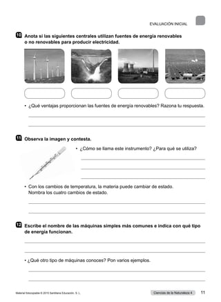 10	 Anota si las siguientes centrales utilizan fuentes de energía renovables
o no renovables para producir electricidad.
•  ¿Qué ventajas proporcionan las fuentes de energía renovables? Razona tu respuesta.


11	 Observa la imagen y contesta.
•  ¿Cómo se llama este instrumento? ¿Para qué se utiliza?



•  
Con los cambios de temperatura, la materia puede cambiar de estado.
Nombra los cuatro cambios de estado.


12	 Escribe el nombre de las máquinas simples más comunes e indica con qué tipo
de energía funcionan.


• ¿Qué otro tipo de máquinas conoces? Pon varios ejemplos.


EVALUACIÓN INICIAL
Material fotocopiable © 2015 Santillana Educación, S. L. 11
Ciencias de la Naturaleza 4
 
