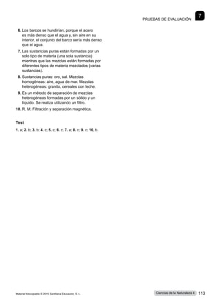 Pruebas de evaluación
7
6.	Los barcos se hundirían, porque el acero
es más denso que el agua y, sin aire en su
interior, el conjunto del barco sería más denso
que el agua.
7.	Las sustancias puras están formadas por un
solo tipo de materia (una sola sustancia)
mientras que las mezclas están formadas por
diferentes tipos de materia mezclados (varias
sustancias).
8.	Sustancias puras: oro, sal. Mezclas
homogéneas: aire, agua de mar. Mezclas
heterogéneas: granito, cereales con leche.
9.	Es un método de separación de mezclas
heterogéneas formadas por un sólido y un
líquido. Se realiza utilizando un filtro.
10.	R. M. Filtración y separación magnética.
Test
1. a; 2. b; 3. b; 4. c; 5. c; 6. c; 7. a; 8. c; 9. c; 10. b.
Material fotocopiable © 2015 Santillana Educación, S. L. 113
Ciencias de la Naturaleza 4
 