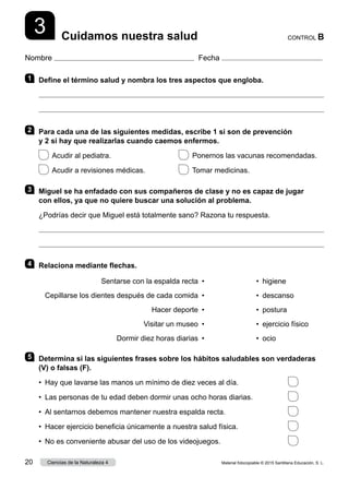 Nombre Fecha
CONTROL B
Cuidamos nuestra salud
3
1 	 Define el término salud y nombra los tres aspectos que engloba.


2 	 Para cada una de las siguientes medidas, escribe 1 si son de prevención
y 2 si hay que realizarlas cuando caemos enfermos.
  Acudir al pediatra. 	   Ponernos las vacunas recomendadas.
  Acudir a revisiones médicas. 	   Tomar medicinas.
3 	 Miguel se ha enfadado con sus compañeros de clase y no es capaz de jugar
con ellos, ya que no quiere buscar una solución al problema.
¿Podrías decir que Miguel está totalmente sano? Razona tu respuesta.


4 	 Relaciona mediante flechas.
Sentarse con la espalda recta
Cepillarse los dientes después de cada comida
Hacer deporte
Visitar un museo
Dormir diez horas diarias
•
•
•
•
•
•  higiene
•  descanso
•  
postura
•  ejercicio físico
•  ocio
5 	 Determina si las siguientes frases sobre los hábitos saludables son verdaderas
(V) o falsas (F).
•	 Hay que lavarse las manos un mínimo de diez veces al día.	
•	 Las personas de tu edad deben dormir unas ocho horas diarias.	
•	 Al sentarnos debemos mantener nuestra espalda recta.	
•	 Hacer ejercicio beneficia únicamente a nuestra salud física.	
•	 No es conveniente abusar del uso de los videojuegos.	
Material fotocopiable © 2015 Santillana Educación, S. L.
20 Ciencias de la Naturaleza 4
 
