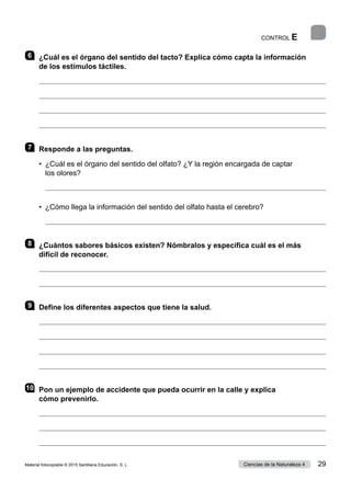 CONTROL E
6 	 ¿Cuál es el órgano del sentido del tacto? Explica cómo capta la información
de los estímulos táctiles.




7 	 Responde a las preguntas.
•	 ¿Cuál es el órgano del sentido del olfato? ¿Y la región encargada de captar
los olores?

•  ¿Cómo llega la información del sentido del olfato hasta el cerebro?

8 	 ¿Cuántos sabores básicos existen? Nómbralos y especifica cuál es el más
difícil de reconocer.


9 	 Define los diferentes aspectos que tiene la salud.




10	 Pon un ejemplo de accidente que pueda ocurrir en la calle y explica
cómo prevenirlo.



Material fotocopiable © 2015 Santillana Educación, S. L. 29
Ciencias de la Naturaleza 4
 