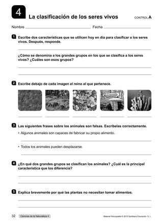 Nombre Fecha
4 La clasificación de los seres vivos CONTROL A
1 	 Escribe dos características que se utilicen hoy en día para clasificar a los seres
vivos. Después, responde.

¿Cómo se denomina a los grandes grupos en los que se clasifica a los seres
vivos? ¿Cuáles son esos grupos?


2 	 Escribe debajo de cada imagen el reino al que pertenece.
3 	 Las siguientes frases sobre los animales son falsas. Escríbelas correctamente.
•  Algunos animales son capaces de fabricar su propio alimento.

•  Todos los animales pueden desplazarse.

4 	 ¿En qué dos grandes grupos se clasifican los animales? ¿Cuál es la principal
característica que los diferencia?


5 	 Explica brevemente por qué las plantas no necesitan tomar alimentos.


Material fotocopiable © 2015 Santillana Educación, S. L.
32 Ciencias de la Naturaleza 4
 