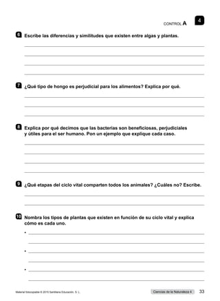 4
CONTROL A
6 	 Escribe las diferencias y similitudes que existen entre algas y plantas.




7 	 ¿Qué tipo de hongo es perjudicial para los alimentos? Explica por qué.



8 	 Explica por qué decimos que las bacterias son beneficiosas, perjudiciales
y útiles para el ser humano. Pon un ejemplo que explique cada caso.




9 	 ¿Qué etapas del ciclo vital comparten todos los animales? ¿Cuáles no? Escribe.


10	 Nombra los tipos de plantas que existen en función de su ciclo vital y explica
cómo es cada uno.
•	 
	 
•	 
	 
•	 
	 
Material fotocopiable © 2015 Santillana Educación, S. L. 33
Ciencias de la Naturaleza 4
 