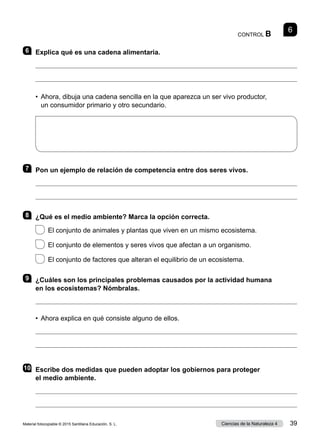 CONTROL B
6
6 	 Explica qué es una cadena alimentaria.


• 
Ahora, dibuja una cadena sencilla en la que aparezca un ser vivo productor,
un consumidor primario y otro secundario.
7 	 Pon un ejemplo de relación de competencia entre dos seres vivos.


8 	 ¿Qué es el medio ambiente? Marca la opción correcta.
 
El conjunto de animales y plantas que viven en un mismo ecosistema.
 
El conjunto de elementos y seres vivos que afectan a un organismo.
 
El conjunto de factores que alteran el equilibrio de un ecosistema.
9 	 ¿Cuáles son los principales problemas causados por la actividad humana
en los ecosistemas? Nómbralas.

•  Ahora explica en qué consiste alguno de ellos.


10	 Escribe dos medidas que pueden adoptar los gobiernos para proteger
el medio ambiente.


Material fotocopiable © 2015 Santillana Educación, S. L. 39
Ciencias de la Naturaleza 4
 
