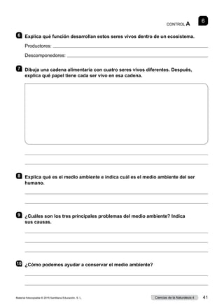 6
CONTROL A
6 	 Explica qué función desarrollan estos seres vivos dentro de un ecosistema.
Productores: 
Descomponedores: 
7 	 Dibuja una cadena alimentaria con cuatro seres vivos diferentes. Después,
explica qué papel tiene cada ser vivo en esa cadena.


8 	 Explica qué es el medio ambiente e indica cuál es el medio ambiente del ser
humano.


9 	 ¿Cuáles son los tres principales problemas del medio ambiente? Indica
sus causas.



10	 ¿Cómo podemos ayudar a conservar el medio ambiente?


Material fotocopiable © 2015 Santillana Educación, S. L. 41
Ciencias de la Naturaleza 4
 