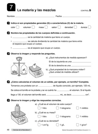Nombre Fecha
CONTROL B
La materia y las mezclas
7
1 	 Indica si son propiedades generales (G) o características (C) de la materia.
color    volumen    masa    sabor    densidad    dureza 
2 	 Nombra las propiedades de los cuerpos definidas a continuación.
•  : es la cantidad de materia que tiene un cuerpo.
•   : se calcula dividiendo la cantidad de materia que tiene entre
el espacio que ocupa un cuerpo.
•  : es el espacio que ocupa un cuerpo.
3 	 Observa la imagen y responde las preguntas.
a)  ¿Qué instrumentos de medida aparecen?
El de la izquierda es una 
El de la derecha es una 
b) 
¿Qué propiedad de la manzana miden?
¿Qué unidad de medida utilizan?

4 	 ¿Cómo calcularías el volumen de un sólido, por ejemplo, un tornillo? Completa.
Tomamos una probeta con un de líquido conocido, por ejemplo, 120 mL.
Se coloca el tornillo en la probeta y se ve cuánto ha el volumen. Si el líquido
llega a 130, el volumen del tornillo será mL, es decir, cm3
.
5 	 Observa la imagen y elige las respuestas correctas.
a)  ¿Cuál es el volumen de este cuerpo?
  1 litro	   1 kilogramo	   1 mililitro
b)  ¿Cuál es su masa?
  1 litro	   1 kilogramo	   1 mililitro
c)  ¿Cuál es su densidad?
  1 cm3
/g	   1 g/L	   1 g/cm3
Material fotocopiable © 2015 Santillana Educación, S. L.
48 Ciencias de la Naturaleza 4
 