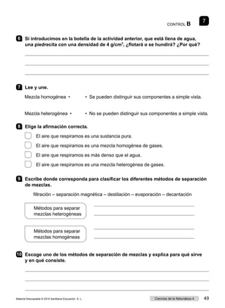 CONTROL B
7
6 	 Si introducimos en la botella de la actividad anterior, que está llena de agua,
una piedrecita con una densidad de 4 g/cm3
, ¿flotará o se hundirá? ¿Por qué?



7 	 Lee y une.
	
Mezcla homogénea  •	 •  Se pueden distinguir sus componentes a simple vista.
	
Mezcla heterogénea  •	 •  No se pueden distinguir sus componentes a simple vista.
8 	 Elige la afirmación correcta.
  El aire que respiramos es una sustancia pura.
  El aire que respiramos es una mezcla homogénea de gases.
  El aire que respiramos es más denso que el agua.
  El aire que respiramos es una mezcla heterogénea de gases.
9 	 Escribe donde corresponda para clasificar los diferentes métodos de separación
de mezclas.
filtración – separación magnética – destilación – evaporación – decantación
10	 Escoge uno de los métodos de separación de mezclas y explica para qué sirve
y en qué consiste.



Métodos para separar
mezclas heterogéneas
Métodos para separar
mezclas homogéneas




Material fotocopiable © 2015 Santillana Educación, S. L. 49
Ciencias de la Naturaleza 4
 