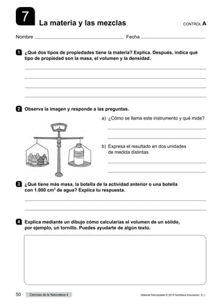 Nombre Fecha
CONTROL A
La materia y las mezclas
7
1 	 ¿Qué dos tipos de propiedades tiene la materia? Explica. Después, indica qué
tipo de propiedad son la masa, el volumen y la densidad.




2 	 Observa la imagen y responde a las preguntas.
a)  ¿Cómo se llama este instrumento y qué mide?


b) 
Expresa el resultado en dos unidades
de medida distintas.


3 	 ¿Qué tiene más masa, la botella de la actividad anterior o una botella
con 1.000 cm3
de agua? Explica tu respuesta.


4 	 Explica mediante un dibujo cómo calcularías el volumen de un sólido,
por ejemplo, un tornillo. Puedes ayudarte de algún texto.
Material fotocopiable © 2015 Santillana Educación, S. L.
50 Ciencias de la Naturaleza 4
 
