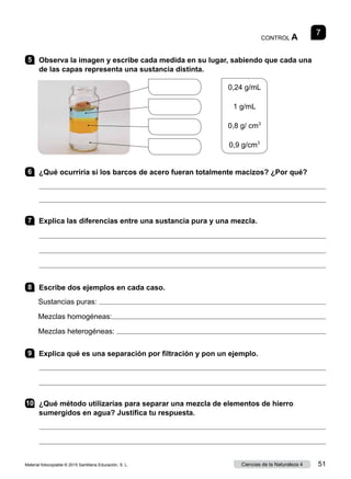 CONTROL A
7
5 	 Observa la imagen y escribe cada medida en su lugar, sabiendo que cada una
de las capas representa una sustancia distinta.
0,24 g/mL
1 g/mL
0,8 g/ cm3
0,9 g/cm3
6 	 ¿Qué ocurriría si los barcos de acero fueran totalmente macizos? ¿Por qué?


7 	 Explica las diferencias entre una sustancia pura y una mezcla.



8 	 Escribe dos ejemplos en cada caso.
Sustancias puras: 
Mezclas homogéneas:
Mezclas heterogéneas: 
9 	 Explica qué es una separación por filtración y pon un ejemplo.


10	 ¿Qué método utilizarías para separar una mezcla de elementos de hierro
sumergidos en agua? Justifica tu respuesta.


Material fotocopiable © 2015 Santillana Educación, S. L. 51
Ciencias de la Naturaleza 4
 