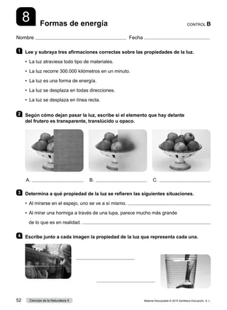 Nombre Fecha
CONTROL B
Formas de energía
8
1 	 Lee y subraya tres afirmaciones correctas sobre las propiedades de la luz.
•  La luz atraviesa todo tipo de materiales.
•  La luz recorre 300.000 kilómetros en un minuto.
•  La luz es una forma de energía.
•  La luz se desplaza en todas direcciones.
•  La luz se desplaza en línea recta.
2 	 Según cómo dejan pasar la luz, escribe si el elemento que hay delante
del frutero es transparente, translúcido u opaco.
3 	 Determina a qué propiedad de la luz se refieren las siguientes situaciones.
•  Al mirarse en el espejo, uno se ve a sí mismo. 
•  
Al mirar una hormiga a través de una lupa, parece mucho más grande
de lo que es en realidad. 
4 	 Escribe junto a cada imagen la propiedad de la luz que representa cada una.
A. B. C.
Material fotocopiable © 2015 Santillana Educación, S. L.
52 Ciencias de la Naturaleza 4
 