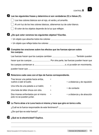 CONTROL B
8
5 	 Lee las siguientes frases y determina si son verdaderas (V) o falsas (F).
  Los tres colores básicos son el rojo, el verde y el amarillo.	
  Al unir luz de los tres colores básicos, obtenemos luz de color blanco.
  El color de los objetos depende de la luz que reflejan.
6 	 ¿De qué color veremos los siguientes objetos? Escribe.
•  Un objeto que absorbe todos los colores: 
•  Un objeto que refleja todos los colores: 
7 	 Completa las oraciones sobre los efectos que las fuerzas ejercen sobre
los cuerpos.
Las fuerzas hacen que los cuerpos cambien  . También pueden
hacer que los cuerpos  . Por otra parte, las fuerzas pueden hacer que
los cuerpos comiencen a  o, si ya están en movimiento,
pueden hacer que 
8 	 Relaciona cada caso con el tipo de fuerza correspondiente.
Tras lanzar una pelota hacia arriba,	 •
vuelve a caer al suelo.
Una niña da una patada a un balón.	 •
Una bola de billar choca con otra.	 •
Dos imanes enfrentados por el mismo	 •
polo no se pueden juntar.
9 	 La Tierra atrae a la Luna hacia sí misma y hace que gire en torno a ella.
¿Cuál es la fuerza responsable de este fenómeno? 
¿De qué tipo es esta fuerza? 
10	 ¿Qué es la electricidad? Explica.


•  a distancia y de repulsión
•  de contacto
•  a distancia y de atracción
Material fotocopiable © 2015 Santillana Educación, S. L. 53
Ciencias de la Naturaleza 4
 