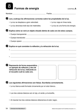Nombre Fecha
8 Formas de energía CONTROL A
1 	 Lee y subraya las afirmaciones correctas sobre las propiedades de la luz.
•  La luz se desplaza a gran velocidad.	 •  La luz viaja en línea recta.
•  La luz atraviesa todo tipo de materiales.	 •  La luz es una forma de energía.
2 	 Explica cómo se verá un objeto situado detrás de cada uno de estos cuerpos.
•  Cuerpo transparente: 
•  Cuerpo translúcido: 
•  Cuerpo opaco: 
3 	 Explica en qué consisten la reflexión y la refracción de la luz.
•	 
	 
•	 
	 
4 	 Representa de forma esquemática
un ejemplo de reflexión y otro de
refracción de la luz, indicando en
el recuadro cuál es cada uno.
5 	 Las siguientes afirmaciones son falsas. Escríbelas correctamente.
•	 La luz blanca está formada únicamente por el color blanco.
	 
•	 Los tres colores básicos son el rojo, el verde y el amarillo.
	 
•	 Al mezclar los tres colores básicos obtenemos el color negro.
	 
Material fotocopiable © 2015 Santillana Educación, S. L.
54 Ciencias de la Naturaleza 4
 