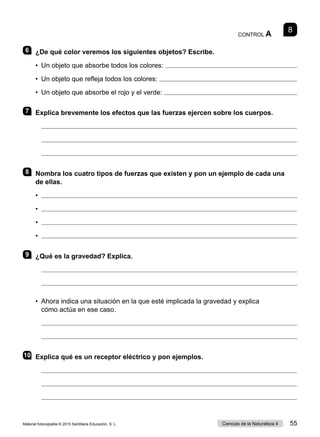 8
CONTROL A
6 	 ¿De qué color veremos los siguientes objetos? Escribe.
•  Un objeto que absorbe todos los colores: 
•  Un objeto que refleja todos los colores: 
•  Un objeto que absorbe el rojo y el verde: 
7 	 Explica brevemente los efectos que las fuerzas ejercen sobre los cuerpos.
	 
	 
	 
8 	 Nombra los cuatro tipos de fuerzas que existen y pon un ejemplo de cada una
de ellas.
•	 
•	 
•	 
•	 
9 	 ¿Qué es la gravedad? Explica.
	 
	 
•	 Ahora indica una situación en la que esté implicada la gravedad y explica
cómo actúa en ese caso.
	 
	 
10	 Explica qué es un receptor eléctrico y pon ejemplos.
	 
	 
	 
Material fotocopiable © 2015 Santillana Educación, S. L. 55
Ciencias de la Naturaleza 4
 