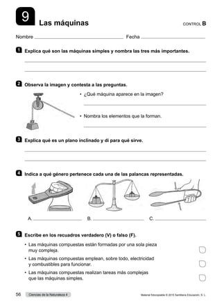 Nombre Fecha
CONTROL B
Las máquinas
9
1 	 Explica qué son las máquinas simples y nombra las tres más importantes.


2 	 Observa la imagen y contesta a las preguntas.
•	 ¿Qué máquina aparece en la imagen?
	 
•	 Nombra los elementos que la forman.
	 
3 	 Explica qué es un plano inclinado y di para qué sirve.


4 	 Indica a qué género pertenece cada una de las palancas representadas.
5 	 Escribe en los recuadros verdadero (V) o falso (F).
•	 Las máquinas compuestas están formadas por una sola pieza
muy compleja.	
•	 Las máquinas compuestas emplean, sobre todo, electricidad
y combustibles para funcionar.	
•	 Las máquinas compuestas realizan tareas más complejas
que las máquinas simples.	
A. B. C.
Material fotocopiable © 2015 Santillana Educación, S. L.
56 Ciencias de la Naturaleza 4
 