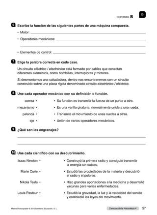CONTROL B
9
6 	 Escribe la función de las siguientes partes de una máquina compuesta.
•  Motor: 
• 
Operadores mecánicos: 

•  Elementos de control: 
7 	 Elige la palabra correcta en cada caso.
Un circuito eléctrico / electrónico está formado por cables que conectan
diferentes elementos, como bombillas, interruptores y motores.
Si desmontamos una calculadora, dentro nos encontraremos con un circuito
construido sobre una placa rígida denominado circuito electrónico / eléctrico.
8 	 Une cada operador mecánico con su definición o función.
correa  •
mecanismo  •
palanca  •
eje  •
• 
Su función es transmitir la fuerza de un punto a otro.
• 
Es una varilla giratoria, normalmente unida a una rueda.
• 
Transmite el movimiento de unas ruedas a otras.
•  Unión de varios operadores mecánicos.
9 	 ¿Qué son los engranajes?


10	 Une cada científico con su descubrimiento.
Isaac Newton
Marie Curie
Nikola Tesla
Louis Pasteur
•
•
•
•
• 
	
Construyó la primera radio y consiguió transmitir
la energía sin cables.
• 
	
Estudió las propiedades de la materia y descubrió
el radio y el polonio.
• 
	
Hizo grandes aportaciones a la medicina y desarrolló
vacunas para varias enfermedades.
• 
	
Estudió la gravedad, la luz y la velocidad del sonido
y estableció las leyes del movimiento.
Material fotocopiable © 2015 Santillana Educación, S. L. 57
Ciencias de la Naturaleza 4
 
