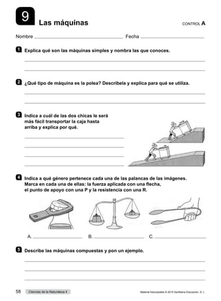 Nombre Fecha
9 Las máquinas CONTROL A
1 	 Explica qué son las máquinas simples y nombra las que conoces.


2 	 ¿Qué tipo de máquina es la polea? Descríbela y explica para qué se utiliza.


3 	 Indica a cuál de las dos chicas le será
más fácil transportar la caja hasta
arriba y explica por qué.




4 	 Indica a qué género pertenece cada una de las palancas de las imágenes.
Marca en cada una de ellas: la fuerza aplicada con una flecha,
el punto de apoyo con una P y la resistencia con una R.
5 	 Describe las máquinas compuestas y pon un ejemplo.



A. B. C.
Material fotocopiable © 2015 Santillana Educación, S. L.
58 Ciencias de la Naturaleza 4
 