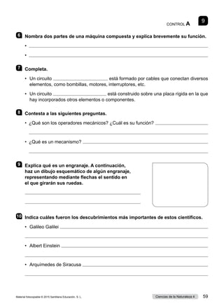 9
CONTROL A
6 	 Nombra dos partes de una máquina compuesta y explica brevemente su función.
•	 
•	 
7 	Completa.
•	 
Un circuito  está formado por cables que conectan diversos
elementos, como bombillas, motores, interruptores, etc.
•	 
Un circuito  está construido sobre una placa rígida en la que
hay incorporados otros elementos o componentes.
8 	 Contesta a las siguientes preguntas.
•	 ¿Qué son los operadores mecánicos? ¿Cuál es su función? 
	 
•	 ¿Qué es un mecanismo? 
	 
9 	 Explica qué es un engranaje. A continuación,
haz un dibujo esquemático de algún engranaje,
representando mediante flechas el sentido en
el que girarán sus ruedas.


10	 Indica cuáles fueron los descubrimientos más importantes de estos científicos.
•	 Galileo Galilei 

•	 Albert Einstein 

•	 Arquímedes de Siracusa 

Material fotocopiable © 2015 Santillana Educación, S. L. 59
Ciencias de la Naturaleza 4
 