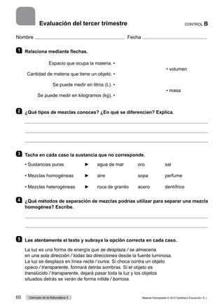 Nombre Fecha
1 	 Relaciona mediante flechas.
Espacio que ocupa la materia. •
• volumen
Cantidad de materia que tiene un objeto. •
Se puede medir en litros (L). •
• masa
Se puede medir en kilogramos (kg). •
2 	 ¿Qué tipos de mezclas conoces? ¿En qué se diferencian? Explica.



3 	 Tacha en cada caso la sustancia que no corresponde.
• Sustancias puras	 ►	 agua de mar		 oro		 sal
• Mezclas homogéneas	 ►	 aire			 sopa		 perfume
• Mezclas heterogéneas	 ►	 roca de granito	 acero		 dentífrico
4 	 ¿Qué métodos de separación de mezclas podrías utilizar para separar una mezcla
homogénea? Escribe.


5 	 Lee atentamente el texto y subraya la opción correcta en cada caso.
La luz es una forma de energía que se desplaza / se almacena
en una sola dirección / todas las direcciones desde la fuente luminosa.
La luz se desplaza en línea recta / curva. Si choca contra un objeto
opaco / transparente, formará detrás sombras. Si el objeto es
translúcido / transparente, dejará pasar toda la luz y los objetos
situados detrás se verán de forma nítida / borrosa.
CONTROL B
Evaluación del tercer trimestre
Material fotocopiable © 2015 Santillana Educación, S. L.
60 Ciencias de la Naturaleza 4
 