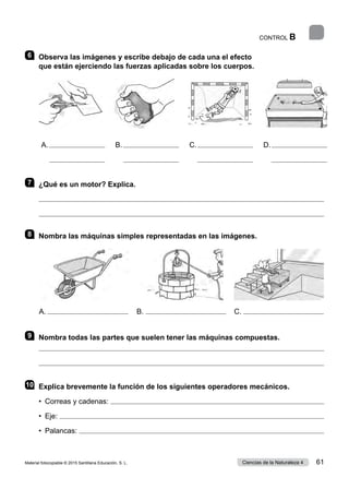 CONTROL B
6 	 Observa las imágenes y escribe debajo de cada una el efecto
que están ejerciendo las fuerzas aplicadas sobre los cuerpos.
7 	 ¿Qué es un motor? Explica.


8 	 Nombra las máquinas simples representadas en las imágenes.
9 	 Nombra todas las partes que suelen tener las máquinas compuestas.


10	 Explica brevemente la función de los siguientes operadores mecánicos.
•  Correas y cadenas: 
•  Eje: 
•  Palancas: 
A. 
         
B. 
         
C. 
         
D. 
         
A. B. C.
Material fotocopiable © 2015 Santillana Educación, S. L. 61
Ciencias de la Naturaleza 4
 