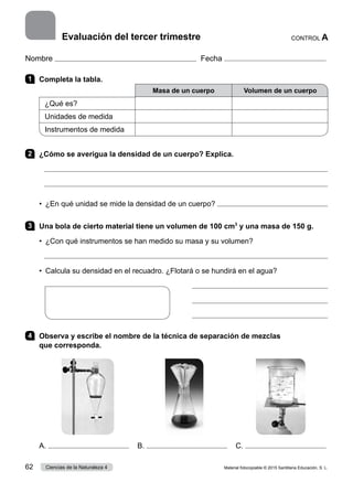 Nombre Fecha
1 	 Completa la tabla.
Masa de un cuerpo Volumen de un cuerpo
¿Qué es?
Unidades de medida
Instrumentos de medida
2 	 ¿Cómo se averigua la densidad de un cuerpo? Explica.


•  ¿En qué unidad se mide la densidad de un cuerpo? 
3 	 Una bola de cierto material tiene un volumen de 100 cm3
y una masa de 150 g.
•  ¿Con qué instrumentos se han medido su masa y su volumen?

•  Calcula su densidad en el recuadro. ¿Flotará o se hundirá en el agua?



4 	 Observa y escribe el nombre de la técnica de separación de mezclas
que corresponda.
A. B. C.
CONTROL A
Evaluación del tercer trimestre
Material fotocopiable © 2015 Santillana Educación, S. L.
62 Ciencias de la Naturaleza 4
 