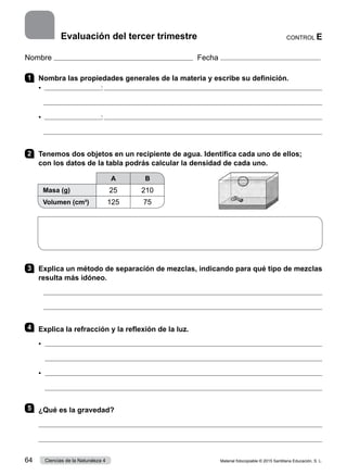 Nombre Fecha
1 	 Nombra las propiedades generales de la materia y escribe su definición.
•  :

•  :

2 	 Tenemos dos objetos en un recipiente de agua. Identifica cada uno de ellos;
con los datos de la tabla podrás calcular la densidad de cada uno.
A B
Masa (g) 25 210
Volumen (cm³) 125 75
3 	 Explica un método de separación de mezclas, indicando para qué tipo de mezclas
resulta más idóneo.


4 	 Explica la refracción y la reflexión de la luz.
•	 
	 
•	 
	 
5 	 ¿Qué es la gravedad?


CONTROL E
Evaluación del tercer trimestre
Material fotocopiable © 2015 Santillana Educación, S. L.
64 Ciencias de la Naturaleza 4
 