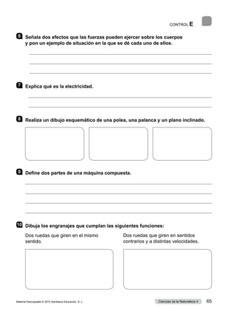 CONTROL E
6 	 Señala dos efectos que las fuerzas pueden ejercer sobre los cuerpos
y pon un ejemplo de situación en la que se dé cada uno de ellos.
	 
	 
	 
7 	 Explica qué es la electricidad.


8 	 Realiza un dibujo esquemático de una polea, una palanca y un plano inclinado.
9 	 Define dos partes de una máquina compuesta.




10	 Dibuja los engranajes que cumplan las siguientes funciones:
Dos ruedas que giren en el mismo
sentido.
Dos ruedas que giren en sentidos
contrarios y a distintas velocidades.
Material fotocopiable © 2015 Santillana Educación, S. L. 65
Ciencias de la Naturaleza 4
 