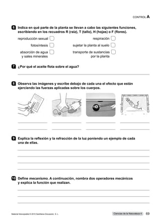 6 	 Indica en qué parte de la planta se llevan a cabo las siguientes funciones,
escribiendo en los recuadros R (raíz), T (tallo), H (hojas) o F (flores).
	
reproducción sexual 
	 fotosíntesis 
	 absorción de agua 
	 y sales minerales
7 	 ¿Por qué el aceite flota sobre el agua?

8 	 Observa las imágenes y escribe debajo de cada una el efecto que están
ejerciendo las fuerzas aplicadas sobre los cuerpos.
9 	 Explica la reflexión y la refracción de la luz poniendo un ejemplo de cada
una de ellas.
10	Define mecanismo. A continuación, nombra dos operadores mecánicos
y explica la función que realizan.
	 respiración 
	
sujetar la planta al suelo 
	
transporte de sustancias 
	 por la planta
CONTROL A
Material fotocopiable © 2015 Santillana Educación, S. L. 69
Ciencias de la Naturaleza 4
 