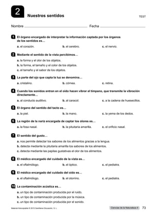 Nombre Fecha
2 Test
Nuestros sentidos
1 	 El órgano encargado de interpretar la información captada por los órganos
de los sentidos es…
a. el corazón.	 b. el cerebro.	 c. el nervio.   
2 	 Mediante el sentido de la vista percibimos…
a. la forma y el olor de los objetos.
b. la forma, el tamaño y el color de los objetos.
c. el tamaño y el sabor de los objetos.
3 	 La parte del ojo que capta la luz se denomina…
a. cristalino.	 b. córnea.	 c. retina.
4 	 Cuando los sonidos entran en el oído hacen vibrar el tímpano, que transmite la vibración
directamente…
a. al conducto auditivo.	 b. al caracol.	 c. a la cadena de huesecillos.
5 	 El órgano del sentido del tacto es…
a. la piel.	 b. la mano.	 c. la yema de los dedos.
6 	 La región de la nariz encargada de captar los olores es…
a. la fosa nasal.	 b. la pituitaria amarilla.	 c. el orificio nasal.
7 	 El sentido del gusto…
a. nos permite detectar los sabores de los alimentos gracias a la lengua.
b. detecta mediante la pituitaria amarilla los sabores de los alimentos.
c. detecta mediante las papilas gustativas el olor de los alimentos.
8 	 El médico encargado del cuidado de la vista es…
a. el oftalmólogo.	 b. el óptico.	 c. el pediatra.
9 	 El médico encargado del cuidado del oído es…
a. el oftalmólogo.	 b. el otorrino.	 c. el pediatra.
10	 La contaminación acústica es…
a. un tipo de contaminación producida por el ruido.  
b. un tipo de contaminación producida por la música.
c. un tipo de contaminación producida por el sonido.
Material fotocopiable © 2015 Santillana Educación, S. L. 73
Ciencias de la Naturaleza 4
 