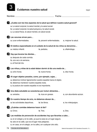 3 Cuidamos nuestra salud
Nombre Fecha
1 	 ¿Cuáles son los tres aspectos de la salud que definen nuestra salud general?
a. La salud corporal, la salud mental y la salud social.
b. La salud corporal, la salud psíquica y la salud social.
c. La salud física, la salud mental y la salud social.      
2 	 Las vacunas sirven para…
a. curar enfermedades.	 b. prevenir enfermedades.	 c. mejorar la salud.
3 	 El médico especializado en el cuidado de la salud de los niños se denomina…
a. médico infantil.	 b. pediatra.	 c. oftalmólogo.
4 	 Hay que lavarse los dientes…
a. después de cada comida.
b. una vez a la semana.
c. al final del día.
5 	 Los niños y niñas de tu edad deben dormir al día una media de…
a. ocho horas.	 b. nueve horas.	 c. diez horas.
6 	 Al coger objetos pesados, como, por ejemplo, cajas…
a. debemos inclinar ligeramente nuestra espalda hacia el objeto.          
b. debemos mantener nuestra espalda recta.    
c. la postura de nuestra espalda no es importante.
7 	 Una dieta saludable se caracteriza por incluir alimentos…
a. variados.	 b. ricos en grasas.	 c. con abundante azúcar.
8 	 En nuestro tiempo de ocio, no debemos abusar de…
a. las actividades deportivas.	 b. los libros.	 c. los videojuegos.
9 	 ¿Cuántas comidas debemos hacer al día?
a. Cinco.	 b. Tres.	 c. Dos.       
10	 Las medidas de prevención de accidentes hay que llevarlas a cabo…
a. en el colegio y en la calle, ya que la casa es un lugar seguro.    
b. solo en la calle, que es el lugar más peligroso.
c. en casa, en el colegio, en la calle y en cualquier otro sitio.
Test
Material fotocopiable © 2015 Santillana Educación, S. L.
74 Ciencias de la Naturaleza 4
 