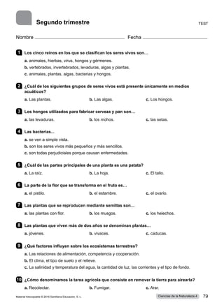 Nombre Fecha
1 	 Los cinco reinos en los que se clasifican los seres vivos son…
a. animales, hierbas, virus, hongos y gérmenes.    
b. vertebrados, invertebrados, levaduras, algas y plantas.     
c. animales, plantas, algas, bacterias y hongos.
2 	 ¿Cuál de los siguientes grupos de seres vivos está presente únicamente en medios
acuáticos?
a. Las plantas.	 b. Las algas.	 c. Los hongos.
3 	 Los hongos utilizados para fabricar cerveza y pan son…
a. las levaduras.	 b. los mohos.	 c. las setas.
4 	 Las bacterias...
a. se ven a simple vista.
b. son los seres vivos más pequeños y más sencillos.
c. son todas perjudiciales porque causan enfermedades.
5 	 ¿Cuál de las partes principales de una planta es una patata?
a. La raíz.	 b. La hoja.	 c. El tallo.     
6 	 La parte de la flor que se transforma en el fruto es…
a. el pistilo.	 b. el estambre.	 c. el ovario.
7 	 Las plantas que se reproducen mediante semillas son…
a. las plantas con flor.	 b. los musgos.	 c. los helechos.
8 	 Las plantas que viven más de dos años se denominan plantas…
a. jóvenes.	 b. vivaces.	 c. caducas.    
9 	 ¿Qué factores influyen sobre los ecosistemas terrestres?
a. Las relaciones de alimentación, competencia y cooperación.
b. El clima, el tipo de suelo y el relieve.
c. La salinidad y temperatura del agua, la cantidad de luz, las corrientes y el tipo de fondo.
10	 ¿Cómo denominamos la tarea agrícola que consiste en remover la tierra para airearla?
a. Recolectar.	 b. Fumigar.	 c. Arar.
Test
Segundo trimestre
Material fotocopiable © 2015 Santillana Educación, S. L. 79
Ciencias de la Naturaleza 4
 