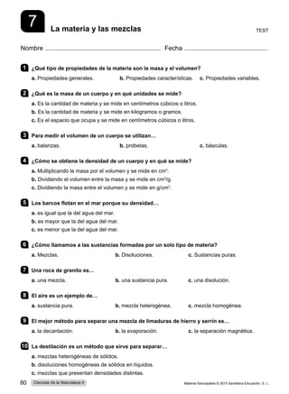 Nombre Fecha
7 Test
La materia y las mezclas
1 	 ¿Qué tipo de propiedades de la materia son la masa y el volumen?
a. Propiedades generales.	 b. Propiedades características.	 c. Propiedades variables.
2 	 ¿Qué es la masa de un cuerpo y en qué unidades se mide?
a. Es la cantidad de materia y se mide en centímetros cúbicos o litros.          
b. Es la cantidad de materia y se mide en kilogramos o gramos.    
c. Es el espacio que ocupa y se mide en centímetros cúbicos o litros.
3 	 Para medir el volumen de un cuerpo se utilizan…
a. balanzas.	 b. probetas.	 c. básculas.
4 	 ¿Cómo se obtiene la densidad de un cuerpo y en qué se mide?
a. Multiplicando la masa por el volumen y se mide en cm3
.          
b. Dividiendo el volumen entre la masa y se mide en cm3
/g.    
c. Dividiendo la masa entre el volumen y se mide en g/cm3
.
5 	 Los barcos flotan en el mar porque su densidad…
a. es igual que la del agua del mar.
b. es mayor que la del agua del mar.
c. es menor que la del agua del mar.
6 	 ¿Cómo llamamos a las sustancias formadas por un solo tipo de materia?
a. Mezclas.	 b. Disoluciones.	 c. Sustancias puras.
7 	 Una roca de granito es…
a. una mezcla.	 b. una sustancia pura.	 c. una disolución.
8 	 El aire es un ejemplo de…
a. sustancia pura.	 b. mezcla heterogénea.	 c. mezcla homogénea.
9 	 El mejor método para separar una mezcla de limaduras de hierro y serrín es…
a. la decantación.	 b. la evaporación.	 c. la separación magnética.
10	 La destilación es un método que sirve para separar…
a. mezclas heterogéneas de sólidos.
b. disoluciones homogéneas de sólidos en líquidos.
c. mezclas que presentan densidades distintas.
Material fotocopiable © 2015 Santillana Educación, S. L.
80 Ciencias de la Naturaleza 4
 