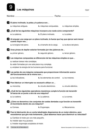 9 Las máquinas
Nombre Fecha
1 	 El plano inclinado, la polea y la palanca son…
a. máquinas antiguas.	 b. máquinas compuestas.	 c. máquinas simples.      
2 	 ¿Cuál de las siguientes máquinas incorpora una rueda como componente?
a. La palanca.	 b. El plano inclinado.	 c. La polea.
3 	 Al empujar una carga por un plano inclinado, la fuerza que hay que ejercer será menor
cuanto mayor sea…
a. la longitud del plano.	 b. el tamaño de la carga.	 c. la altura del plano.
4 	 Unas pinzas de depilar estarían formadas por dos palancas de…
a. primer género.	 b. segundo género.	 c. tercer género.
5 	 Las máquinas compuestas se diferencian de las máquinas simples en que…
a. realizan tareas más complejas.    
b. están formadas por una sola pieza muy compleja.     
c. emplean la energía de los humanos para funcionar.     
6 	 Las partes de una máquina compuesta que proporcionan información acerca
del funcionamiento de la misma son…
a. los indicadores.	 b. los elementos de control.	 c. los motores.
7 	 Para fabricar un interruptor es necesario utilizar un…
a. microchip.	 b. circuito electrónico.	 c. circuito eléctrico.    
8 	 ¿Cuál de los siguientes operadores mecánicos cumple la función de transmitir
la fuerza de un punto a otro de una máquina?
a. La cadena.	 b. La palanca.	 c. La correa.    
9 	 ¿Cómo se denomina a los conjuntos de ruedas dentadas cuya función es transmitir
el movimiento dentro de una máquina?
a. Correas.	 b. Engranajes.	 c. Mecanismos.           
10	 Para la fabricación de un coche teledirigido disponemos de un motor eléctrico, pero
necesitamos que gire más lentamente. ¿Qué debemos hacer para disminuir su velocidad?
a. Cambiar el motor por uno más pequeño.    
b. Instalar ejes muy gruesos.     
c. Instalar engranajes acoplados al motor.
Test
Material fotocopiable © 2015 Santillana Educación, S. L.
82 Ciencias de la Naturaleza 4
 