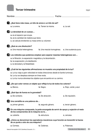 Nombre Fecha
1 	 ¿Qué tiene más masa, un kilo de arena o un kilo de sal?
a. La arena.	 b. Tienen la misma.	 c. La sal.
2 	 La densidad de un cuerpo…
a. es el espacio que ocupa.
b. es la cantidad de materia que tiene.
c. se calcula dividiendo su masa entre su volumen.
3 	 ¿Qué es una disolución?
a. Una mezcla heterogénea.	 b. Una mezcla homogénea.	 c. Una sustancia pura.
4 	 Los métodos que podemos emplear para separar mezclas heterogéneas son…
a. la filtración, la separación magnética y la decantación.
b. la evaporación y la destilación.
c. la densidad y la flotabilidad.
5 	 ¿Cuál de las siguientes afirmaciones no muestra una propiedad de la luz?
a. La luz viaja a gran velocidad en todas direcciones desde la fuente luminosa.
b. La luz se desplaza siempre en línea recta.
c. La luz nunca atraviesa los objetos que encuentra en su camino.
6 	 ¿De qué color vemos un objeto que refleja la luz de todos los colores?
a. Blanco.	 b. Negro.	 c. Rojo, verde y azul.
7 	 ¿Qué tipo de fuerza es la gravedad?
a. De contacto.	 b. De atracción.	 c. De repulsión.
8 	 Una carretilla es una palanca de…
a. primer género.	 b. segundo género.	 c. tercer género.    
9 	 En una máquina compuesta, la parte encargada de servir de apoyo y sujeción al resto
de los componentes de la máquina es la…
a. cubierta.	 b. estructura.	 c. carcasa.          
10	 ¿Cómo se denominan los operadores mecánicos cuya función es transmitir la fuerza
de un punto a otro de una máquina?
a. Correas.	 b. Cadenas.	 c. Palancas.
Test
Tercer trimestre
Material fotocopiable © 2015 Santillana Educación, S. L. 83
Ciencias de la Naturaleza 4
 